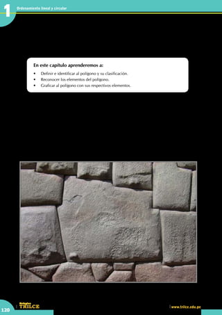 CEILTR
Colegios
www.trilce.edu.pe
120
Ordenamiento lineal y circular
1
•	 Tan grandes fueron los incas que lo demostraron en su arquitectura. ¿Observas algún polígono en la
figura? Piedra de los doce ángulos, en la calle Hatum Rumiyoc, Cusco
Estudiando las figuras de más
de tres lados
En este capítulo aprenderemos a:
•	 Definir e identificar al polígono y su clasificación.
•	 Reconocer los elementos del polígono.
•	 Graficar al polígono con sus respectivos elementos.
http://condor2008.wikispaces.com
L
a arquitectura desarrollada en el incario se caracteriza por la sencillez de sus formas, su solidez,
su simetría y por buscar que sus construcciones armonicen el paisaje. A diferencia de sociedades
costeñas, como la Chimú, los incas utilizaron una decoración bastante sobria. El principal material
utilizado fue la piedra, en las construcciones más simples era colocada sin tallar, no así en las más complejas
e importantes. Los constructores incas desarrollaron técnicas para levantar muros enormes, verdaderos
mosaicos formados por bloques de piedra tallada que encajaban perfectamente, sin que entre ellos pudiera
pasar ni un alfiler. Muchas veces esos bloques eran tan grandes que resulta difícil imaginar su colocación,
las mejores muestras de esta habilidad se encuentran en la zona del Cusco. Se sabe que los mejores
talladores de piedra eran collas, provenientes del Altiplano y que muchos de ellos fueron llevados al Cusco
para servir al estado.
La arquitectura en el Incanato
1
 