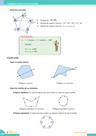 CEILTR
Colegios
www.trilce.edu.pe
122
Estudiando las figuras de más de tres lados
•	 Diagonales : AC; BD; ...
•	 Medida de ángulos internos : "aº"; "bº"; "qº"; "wº"; "fº"
•	 Medida de ángulos externos : e1; e2; e3; e4; e5
A
B
C
D
E
e1
e2
e3
e4
e5
bº
aº
qº
fº
wº
	 •	 1 B interior + 1 B exterior = 180º
		Ejemplo:
		aº + e1 =180º
		wº + e4 = 180º
	 Elementos asociados
Clasificación
	 Según su región interior
Polígono convexo Polígono no convexo
	 Según las medidas de sus elementos
		Polígono equilátero: Es aquel polígono que tiene todos sus lados de igual medida.
Polígono equilátero no convexo Polígono equilátero convexo
		Polígono equiángulo: Es aquel que tiene todos sus ángulos internos de igual medida.
qº
qº qº
qº
qºqº
Ten en cuenta
 