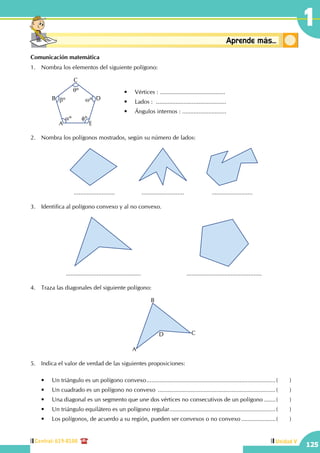 Central: 619-8100
125
Unidad V
1
Conceptosbásicos Aprende más...
Comunicación matemática
1.	 Nombra los elementos del siguiente polígono:
		 A
B
C
D
E
aº
bº wº
fº
qº •	 Vértices : ........................................
•	 Lados :  ...........................................
•	 Ángulos internos : ...........................
2.	 Nombra los polígonos mostrados, según su número de lados:
............................................................................
3.	 Identifica al polígono convexo y al no convexo.
.............................................. ..............................................
4.	 Traza las diagonales del siguiente polígono:
A
B
CD
5.	 Indica el valor de verdad de las siguientes proposiciones:
	 •	 Un triángulo es un polígono convexo................................................................................(	)
	 •	 Un cuadrado es un polígono no convexo .........................................................................(	)
	 •	 Una diagonal es un segmento que une dos vértices no consecutivos de un polígono........(	)
	 •	 Un triángulo equilátero es un polígono regular..................................................................(	)
	 •	 Los polígonos, de acuerdo a su región, pueden ser convexos o no convexo......................(	)
 