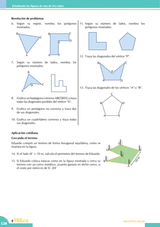 CEILTR
Colegios
www.trilce.edu.pe
126
Estudiando las figuras de más de tres lados
Resolución de problemas
6.	 Según su región, nombra los polígonos
mostrados.
A
B
C
A
B C
D
E
F
7.	 Según su número de lados, nombra los
polígonos mostrados.
A
B
CD
8.	 Grafica un heptágono convexo ABCDEFG y traza
todas las diagonales posibles del vértice "A".
9.	 Grafica un pentágono no convexo y traza dos
de sus diagonales.
10.	Grafica un cuadrilátero convexo y traza todas
sus diagonales.
11.	Según su número de lados, nombra los
polígonos mostrados.
12.	Traza las diagonales del vértice "P".
A
B C
D
P
13.	Traza las diagonales de los vértices "A" y "B".
A
B
C
D
E
Aplicación cotidiana
Cercando el terreno
Eduardo compró un terreno de forma hexagonal equilátera, como se
muestra en la figura.
14.	Si el lado AF = 10 m, calcula el perímetro del terreno de Eduardo.
15.	Si Eduardo coloca estacas como en la figura mostrada y cerca su
terreno con un cerco metálico, ¿cuánto gastará en dicho cerco, si
el costo por metro es de S/. 20?
A
B
C
D
E
F
10m
 