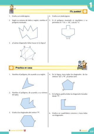 Central: 619-8100
127
Unidad V
1
Conceptos básicosPractica en casa
18:10:45
Conceptosbásicos ¡Tú puedes!
1.	 Grafica un endecágono.
2.	 Según su número de lados y región, nombra el
polígono mostrado.
3.	 ¿Cuántas diagonales faltan trazar en la figura?
A
B
C
D E
F
G
4.	 Grafica un dodecágono.
5.	 Si el polígono mostrado es equilátero y su
perímetro es "13x + 18", calcula "x".
x+3
1.	 Nombra el polígono, de acuerdo a su región.
2.	 Nombra el polígono, de acuerdo a su número
de lados.
3.	 Grafica las diagonales del vértice "P".
P
4.	 En la figura, traza todas las diagonales de los
vértices "Q" y "R". ¿Cuántas son?
R
Q
5.	 En la figura, grafica todas las diagonales trazadas
desde "P".
P
6.	 Grafica un cuadrilátero convexo y traza todas
sus diagonales.
 
