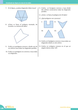 CEILTR
Colegios
www.trilce.edu.pe
128
Estudiando las figuras de más de tres lados
7.	 En la figura, ¿cuántas diagonales faltan trazar?
8.	 ¿Cómo se llama el polígono mostrado, de
acuerdo a su número de lados?
9.	 Grafica un pentágono convexo y desde uno de
sus vértices traza todas las diagonales posibles.
10.	Grafica un pentágono no convexo y traza todas
sus diagonales.
11.	Grafica   un hexágono convexo y traza desde
dos vértices consecutivos todas las diagonales
posibles.
12.	¿Cómo se llama el polígono de 20 lados?
13.	¿Qué polígonos son convexos?
	 I)	 	 II)	
	
	
	 III)	 	 IV)	
14.	Grafica un heptágono convexo y traza todas sus
diagonales desde un solo vértice.
15.	Grafica un octógono convexo en el que un
ángulo interno mida 120º.
 