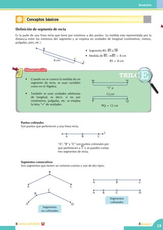 13
Geometría
Unidad ICentral: 619-8100
Observación
Definición de segmento de recta
Es la parte de una línea recta que tiene por extremos a dos puntos. Su medida esta representada por la
distancia entre los extremos del segmento y se expresa en unidades de longitud (centímetros, metros,
pulgadas, pies, etc.).
R
S8 cm
•	 Segmento RS	: RS o SR
•	 Medida de RS : mRS = 8 cm
	                   	     RS = 8 cmL
•	 Cuando no se conoce la medida de un
segmento de recta, se usan variables
como en el Álgebra.
•	 También se usan unidades arbitrarias
de longitud, es decir, si no son
centímetros, pulgadas, etc. se emplea
la letra "∝" de unidades. PQ = 12 cm
12 cm
QP
"x" µ
NM
	 Puntos colineales
	 Son puntos que pertenecen a una línea recta.
"A", "B" y "C" son puntos colineales por
que pertenecen a L y se pueden contar
tres segmentos de recta.
A B C
L
	 Segmentos consecutivos
	 Son segmentos que tienen un extremo común y son de dos tipos:
A C
B
C
A
B
D
Segmentos
no colineales
A B C
A B C D
Segmentos
colineales
Conceptos básicos
 