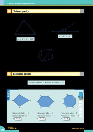 CEILTR
Colegios
www.trilce.edu.pe
130
¿Cuál será la suma de ángulos internos?
Conceptos básicos
Saberes previos
A
B
C
D
E
aº
qº
aº + qº = 180º
•	 En el triángulo
•	 Diagonal de un polígono
•	 En el gráfico
AC y AD : Diagonales trazadas del vértice "A"
aº + bº + qº = 180º
aº
bº
qº
A
B
C
	 En todo polígono
Número de lados =  Número de vértices = n
A
B
C
D
Número de lados = 4
Número de vértices = 4
⇒ n= 4
A
B
C D
E
F
Número de lados = 6
Número de vértices = 6
⇒ n= 6
A
B
C
D E
F
G
H
Número de lados = 8
Número de vértices = 8
⇒ n= 8
Ejemplo
Ejemplo
 