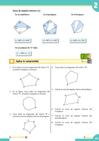 Central: 619-8100
131
Unidad V
2
Conceptos básicosAplica lo comprendido
10 x
5
50
	 Suma de ángulos internos (Si
)
aº qº
bº
mº
nº
pº
Si=180º×2=360º
En el cuadrilátero
aº
bº
qº yº
zº
xº
mº pº
nº
Si=180º×3=540º
En el pentágono
Si=180º×4=720º
En el hexágono
En un polígono de "n" lados
Si = 180º (n – 2)
1.	 En la figura, traza las diagonales del vértice "A".
¿Cuántos triángulos se forman?
A
B
C
D
E
2.	 En la figura, traza todas las diagonales del
vértice "P". ¿Cuántos triángulos se forman?
P
3.	 Traza todas las diagonales del vértice "B" y
calcula la suma de ángulos internos del polígono.
A
B
C
D
E
F
4.	 Traza todas las diagonales del vértice "R".
R
5.	 Calcula la suma de ángulos internos del polígono.
A
B
C
D
E
6.	 Calcula la suma de ángulos internos del
nonágono.
7.	 Calcula la suma de ángulos internos del
pentadecágono.
8.	 Calcula la suma de ángulos internos del
icoságono.
 