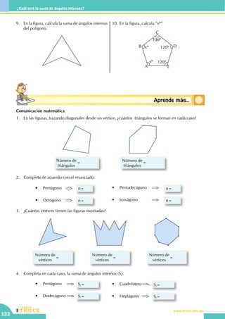 CEILTR
Colegios
www.trilce.edu.pe
132
¿Cuál será la suma de ángulos internos?
Conceptosbásicos Aprende más...
9.	 En la figura, calcula la suma de ángulos internos
del polígono.
10.	En la figura, calcula "xº"
A
B
C
D
E
xº
xº
100º
120º
120º
Comunicación matemática
1.	 En las figuras, trazando diagonales desde un vértice, ¿cuántos triángulos se forman en cada caso?
Número de
triángulos
Número de
triángulos
2.	 Completa de acuerdo con el enunciado.
•	 Pentágono	 	 n=
•	 Octógono	 	 n=
•	 Pentadecágono	 	 n=
•	 Icoságono	 	 	 n=
3.	 ¿Cuántos vértices tienen las figuras mostradas?
Número de
vértices
=
Número de
vértices
=
Número de
vértices
=
4.	 Completa en cada caso, la suma de ángulos internos (Si).
•	 Pentágono	 	 Si=
•	 Dodecágono 	 Si=
•	 Cuadrilátero	 	 Si=
•	 Heptágono	 	 Si=
 