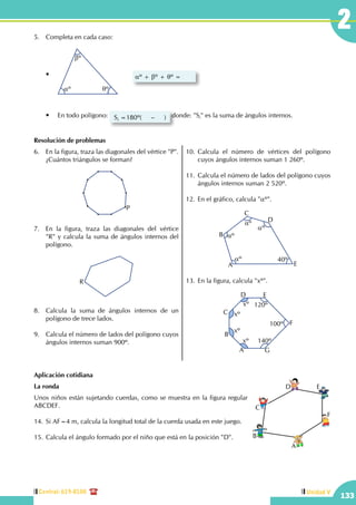 Central: 619-8100
133
Unidad V
25.	 Completa en cada caso:
	 •	
aº
bº
qº
	 aº + bº + qº =
	 •	 En todo polígono: Si =180º( – ) donde: "Si" es la suma de ángulos internos.	
Resolución de problemas
6.	 En la figura, traza las diagonales del vértice "P".
¿Cuántos triángulos se forman?
P
7.	 En la figura, traza las diagonales del vértice
"R" y calcula la suma de ángulos internos del
polígono.
R
8.	 Calcula la suma de ángulos internos de un
polígono de trece lados.
9.	 Calcula el número de lados del polígono cuyos  
ángulos internos suman 900º.
10.	Calcula el número de vértices del polígono
cuyos ángulos internos suman 1 260º.
11.	Calcula el número de lados del polígono cuyos
ángulos internos suman 2 520º.
12.	En el gráfico, calcula "aº".
40ºaº
aº
aº
aº
A
B
C
D
E
13.	En la figura, calcula "xº".
A
B
C
D E
F
G
xº
xº
xº
xº 140º
100º
120º
Aplicación cotidiana
La ronda
Unos niños están sujetando cuerdas, como se muestra en la figura regular
ABCDEF.
14.	Si AF=4 m, calcula la longitud total de la cuerda usada en este juego.
15.	Calcula el ángulo formado por el niño que está en la posición "D".
A
B
C
D E
F
 