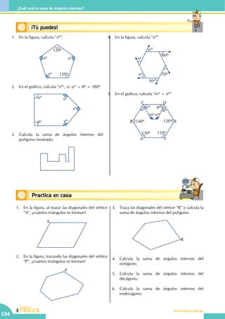 CEILTR
Colegios
www.trilce.edu.pe
134
¿Cuál será la suma de ángulos internos?
Conceptos básicosPractica en casa
18:10:45
Conceptos básicos¡Tú puedes!
1.	 En la figura, calcula "xº".
xº
xº
xº
120º
120º
2.	 En el gráfico, calcula "xº", si: aº + qº = 180º
		
xº
xº
xº
aº
qº
3.	 Calcula la suma de ángulos internos del
polígono mostrado.
4.	 En la figura, calcula "xº"
xº
xº
xº
60º
70º
50º
5.	 En el gráfico, calcula "mº + nº"
	
A
B
C D
E
F
140º
mº nº
130º 110º
120º
qº
qºaº
aº
1.	 En la figura, al trazar las diagonales del vértice
"A", ¿cuántos triángulos se forman?
A
2.	 En la figura, trazando las diagonales del vértice
"P", ¿cuántos triángulos se forman?
P
3.	 Traza las diagonales del vértice "R" y calcula la
suma de ángulos internos del polígono.
R
4.	 Calcula la suma de ángulos internos del
octógono.
5.	 Calcula la suma de ángulos internos del
decágono.
6.	 Calcula la suma de ángulos internos del
endecágono.
 