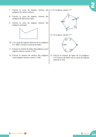 Central: 619-8100
135
Unidad V
27.	 Calcula la suma de ángulos internos del
polígono de catorce vértices.
8.	 Calcula la suma de ángulos internos del
polígono de dieciocho lados.
9.	 Calcula la suma de ángulos internos del
polígono mostrado.
10.	Si la suma de ángulos internos de un polígono
es 5 400º, calcula el número de lados.
11.	Calcula el número de lados del polígono cuyos
ángulos internos suman 4 320º.
12.	Calcula el número de vértices del polígono
cuyos ángulos internos suman 2 160º.
13.	En la figura, calcula "xº".
xº
2xº xº
xº
140º
A
B
C
D
E
14.	En la figura, calcula "xº".
2xº xº
xº 150º
100º
15.	Calcula el número de lados de un polígono,
si el número de lados más la suma de ángulos
internos es 364.
 