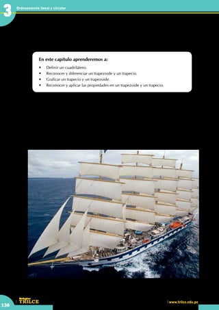 CEILTR
Colegios
www.trilce.edu.pe
136
Ordenamiento lineal y circular
3
•	 Las velas de muchas embarcaciones, en la antigüedad, presentaban formas trapezoidales. ¿Observas
alguna vela con dicha forma?
Estudiando las figuras de
cuatro lados
En este capítulo aprenderemos a:
•	 Definir un cuadrilátero.
•	 Reconocer y diferenciar un trapezoide y un trapecio.
•	 Graficar un trapecio y un trapezoide.
•	 Reconocer y aplicar las propiedades en un trapezoide y un trapecio.
E
l velero de mástiles altos o gran velero es un barco tradicional equipado con velamen y aparejos aptos
para la navegación propulsada por el viento. Entre estos populares barcos de mástil alto se encuentran
las goletas, brics (tipo bergantín con velas trapeciales, además de la mesana, que tiene velas alineadas
proa-popa), fragatas y bergantines.
Los aparejos tradicionales de este tipo de barcos pueden incluir velas cuadradas y velas aúricas con mástil
y gavia separados. Estos aparejos son por lo general más complejos que los encontrados en los barcos de
vela modernos, los cuales utilizan materiales contemporáneos, como el aluminio y acero, que les permiten
tener mástiles más altos y ligeros, con menos pero más versátiles velas.
El término "velero de mástil alto" se popularizó a partir de la segunda mitad del siglo XX con el desarrollo
de las carreras de veleros de mástiles altos.
http://www.plataformaarquitectura.cl
3
 