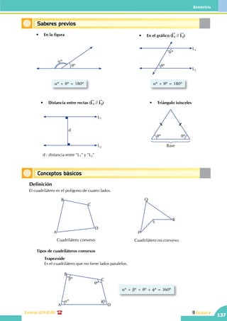 Geometría
Central: 619-8100
137
Unidad V
Conceptos básicos
Saberes previos
A
B
C
D
Cuadrilátero convexo
P
Q
S
R
Cuadrilátero no convexo
aº
bº
qº
fº
A
B
C
D
aº + bº + qº + fº = 360º
	 Definición
	 El cuadrilátero es el polígono de cuatro lados.
		Tipos de cuadriláteros convexos
			Trapezoide
			 Es el cuadrilátero que no tiene lados paralelos.
aº
qº
aº + qº = 180º
•	 En la figura
aº
qº
L1
L2
aº + qº = 180º
•	 En el gráfico (L1 // L2)
d
L1
L2
•	 Distancia entre rectas (L1 // L2) •	 Triángulo isósceles
qº qº
Base
d : distancia entre "L1" y "L2"
 