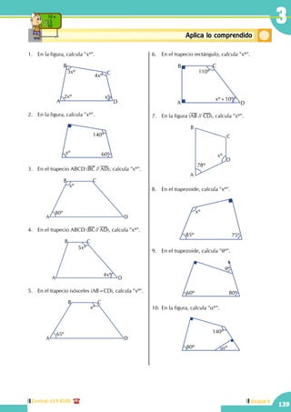 Central: 619-8100
139
Unidad V
139
3
ConceptosbásicosAplica lo comprendido
10 x
5
50
1.	 En la figura, calcula "xº".
A
B
C
D
3xº
4xº
2xº xº
2.	 En la figura, calcula "xº".
xº
140º
60º
3.	 En el trapecio ABCD (BC // AD), calcula "xº".
A
B C
D
xº
80º
4.	 En el trapecio ABCD (BC// AD), calcula "xº".
A
B C
D
5xº
4xº
5.	 En el trapecio isósceles (AB=CD), calcula "xº".
A
B C
D
xº
65º
6.	 En el trapecio rectángulo, calcula "xº".
A
B C
D
110º
xº+10º 
7.	 En la figura (AB // CD), calcula "xº".
A
B
C
D
78º
xº
8.	 En el trapezoide, calcula "xº".
xº
85º 75º
9.	 En el trapezoide, calcula "qº".
60º 80º
qº
10.	En la figura, calcula "aº".
80º
140º
aº
 