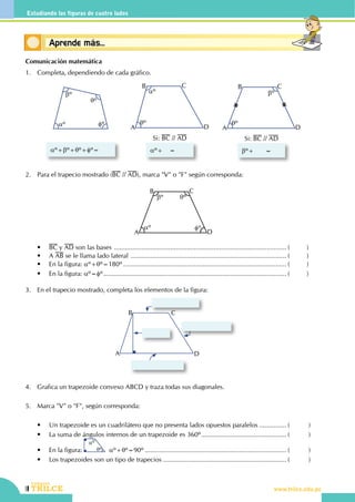140
CEILTR
Colegios
www.trilce.edu.pe
Estudiando las figuras de cuatro lados
Conceptos básicosAprende más...
Comunicación matemática
1.	 Completa, dependiendo de cada gráfico.
bº
aº
qº
fº
aº+bº+qº+fº=         
aº
qº
A
B C
D
aº+ =         
Si: BC // AD
bº
qº
A
B C
D
bº+ =         
Si: BC // AD
2.	 Para el trapecio mostrado (BC // AD), marca "V" o "F" según corresponda:
qºbº
aº fº
A
B C
D
	 •	 BC y AD son las bases ................................................................................................ (	)
	 •	 A AB se le llama lado lateral ....................................................................................... (	)
	 •	 En la figura: aº+qº=180º........................................................................................... (	)
	 •	 En la figura: aº=fº...................................................................................................... (	)
3.	 En el trapecio mostrado, completa los elementos de la figura:
A
B C
D
4.	 Grafica un trapezoide convexo ABCD y traza todas sus diagonales.
5.	 Marca "V" o "F", según corresponda:
	 •	 Un trapezoide es un cuadrilátero que no presenta lados opuestos paralelos................ (	)
	 •	 La suma de ángulos internos de un trapezoide es 360º................................................ (	)
	 •	 En la figura:
aº
qº  aº+qº=90º............................................................................... (	)
	 •	 Los trapezoides son un tipo de trapecios..................................................................... (	)
 