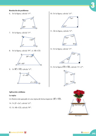 Central: 619-8100
141
Unidad V
141
3Resolución de problemas
6.	 En la figura, calcula "xº".
xº
xº
80º 70º
A
B
C
D
7.	 En la figura, calcula "xº".
xº
130º
xº
A
B
C
D
8.	 En la figura, calcula "qº", si: AB=CD.
A
B C
D
2qº+20º
qº+40º
9.	Si: BC // AD, calcula "xº".
A
B C
D
xº+40º
xº+10º
10.	En la figura, calcula "aº".
3aº
2aº
11.	De la figura, calcula "xº".
10xº
12xº
6xº 8xº
12.	En la figura, calcula "xº".
20º
50º
120º xº
13.	En la figura (CD // AB), calcula "xº+yº".
2xº
4xº
3yº
6yº
A
B
C
D
Aplicación cotidiana
La repisa
Un florero está apoyado en una repisa de forma trapecial. (BC // AD).
14.	Si: bº=2aº, calcula "aº".
15.	Si: AB=CD, calcula "qº".
aº
bº qº
A
B C
D
Base mayor
Base menor
 