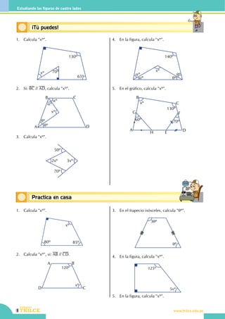 142
CEILTR
Colegios
www.trilce.edu.pe
Estudiando las figuras de cuatro lados
Conceptos básicosPractica en casa
18:10:45
Conceptos básicos¡Tú puedes!
1.	 Calcula "xº".
xº 70º
130º
65º
2.	Si: BC // AD, calcula "xº".
A
B C
D
xº
aº
aº
qº
qº
3.	 Calcula "xº".
50º
2xº 3xº
70º
4.	 En la figura, calcula "xº".
140º
aº
aº qº
qº
xº
5.	 En el gráfico, calcula "xº".
xº
130º
60º 70º
A
B
C
D
E
FG
H
1.	 Calcula "xº".
xº
80º 85º
2.	 Calcula "xº", si: AB // CD.
D
A B
C
120º
xº
3.	 En el trapecio isósceles, calcula "qº".
3qº
qº
4.	 En la figura, calcula "xº".
125º
5xº 
5.	 En la figura, calcula "xº".
 