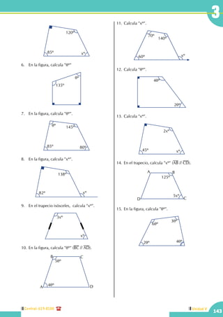 Central: 619-8100
143
Unidad V
143
3
xº85º
120º
6.	 En la figura, calcula "qº"
135º
qº
7.	 En la figura, calcula "qº".
145º
85º
qº
80º
8.	 En la figura, calcula "xº".
138º
82º xº
9.	 En el trapecio isósceles,  calcula "xº".
3xº
xº
10.	En la figura, calcula "qº" (BC // AD).
5qº
4qºA
B C
D
11.	Calcula "xº".
140º
60º
70º
xº
12.	Calcula "qº".
4qº
2qº
13.	Calcula "xº".
2xº
45º xº
14.	En el trapecio, calcula "xº" (AB // CD).
D
A B
C
125º
5xº
15.	En la figura, calcula "qº".
6qº
2qº 4qº
3qº
 