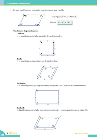 CEILTR
Colegios
www.trilce.edu.pe
146
Conociendo los parelelogramos
	 •	 En todo paralelogramo, los ángulos opuestos son de igual medida.
Además:
A
B C
D
aº
aºqº
qº En la figura: AB // CD y AD // BC
aº+ qº = 180º
		 Clasificación de paralelogramos
			Cuadrado
			 Es el paralelogramo de lados y ángulos de medidas iguales.
a
a a
a
A
B C
D
			Rombo
			 Es el paralelogramo cuyos lados son de igual medida.
			Rectángulo
			Es el paralelogramo cuyos ángulos internos miden 90º y sus lados son de diferente medida.
			Romboide
			 Es el paralelogramo cuyos lados consecutivos son diferentes y cuyos ángulos internos no miden 90º.
a
a a
a
A
B C
D
aº
aºbº
bº
b
a
A
B C
D
A
B C
D
aº
aº qº
qº
b
a
 