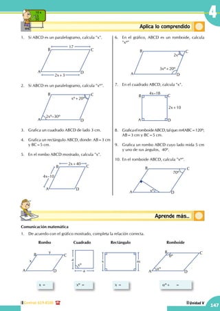 Central: 619-8100
147
Unidad V
4
Conceptosbásicos Aprende más...
ConceptosbásicosAplica lo comprendido
10 x
5
50
1.	 Si ABCD es un paralelogramo, calcula "x".
A
B C
D
17
2x+3
2.	 Si ABCD es un paralelogramo, calcula "xº".
A
B C
D
2xº–30º
xº+20º
3.	 Grafica un cuadrado ABCD de lado 3 cm.
4.	 Grafica un rectángulo ABCD, donde: AB=3 cm
y BC=5 cm.
5.	 En el rombo ABCD mostrado, calcula "x".
A
B C
D
2x+40
4x–10
6.	 En el gráfico, ABCD es un romboide, calcula
"xº"
A
B C
D
3xº+20º
2xº
7.	 En el cuadrado ABCD, calcula "x".
4x–18
2x+10
A
B C
D
8.	 GraficaelromboideABCD,talque:m ABC=120º;
AB=3 cm y BC=5 cm.
9.	 Grafica un rombo ABCD cuyo lado mida 5 cm
y uno de sus ángulos, 40º.
10.	En el romboide ABCD, calcula "xº".
A
B C
Dxº
70º
Comunicación matemática
1.	 De acuerdo con el gráfico mostrado, completa la relación correcta.
A
B
x
y
C
D
x =
Rombo
a
a
xº =
Cuadrado
x m
x =
Rectángulo
A
B C
D
aº
qº
aº+     =
Romboide
xº
 