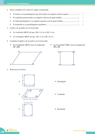 CEILTR
Colegios
www.trilce.edu.pe
148
Conociendo los parelelogramos
2.	 Marca verdadero (V) o falso (F), según corresponda:
	 •	 El rombo es el paralelogramo que tiene todos sus ángulos internos iguales ................... (	)
	 •	 El cuadrado presenta todos sus ángulos internos de igual medida .................................. (	)
	 •	 En todo paralelogramo, sus ángulos opuestos son de igual medida................................. (	)
	 •	 El romboide es un paralelogramo equilátero................................................................... (	)
3.	 Grafica, de acuerdo con el enunciado:
	 •	 Un romboide ABCD, tal que: AB=3,5 cm y AD=5 cm.
	 •	 Un rectángulo ABCD, tal que: AB=3 cm y BC=6 cm.
4.	 Completa el gráfico, de acuerdo con el enunciado.
	 •	 En el cuadrado PQRS, traza las diagonales 	
	 PR y QS.
	 •	 En el romboide ABCD, traza las diagonales .
	 AC y BD.
A
B C
D P
Q R
S
5.	 Relaciona con líneas:
	 	 •	
a
a
	 	 	•	 Rectángulo
	 	 •	
a
b
qº
qº
aº
aº
	 	 	•	 Cuadrado
	 	 •	
b
a
	 	 	•	 Romboide
 