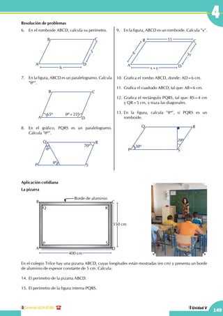 Central: 619-8100
149
Unidad V
4Resolución de problemas
6.	 En el romboide ABCD, calcula su perímetro.
A
B C
D
5
6
7.	 En la figura, ABCD es un paralelogramo. Calcula
"qº".
A
B C
D
65º qº+25º
8.	 En el gráfico, PQRS es un paralelogramo.
Calcula "qº".
P
Q R
S
70º
qº
qº
9.	 En la figura, ABCD es un romboide. Calcula "x".
A
B C
D
6
11
3y
x+y
10.	Grafica el rombo ABCD, donde: AD=6 cm.
11.	Grafica el cuadrado ABCD, tal que: AB=6 cm.
12.	Grafica el rectángulo PQRS, tal que: RS=4 cm
y QR=5 cm, y traza las diagonales.
13.	En la figura, calcula "qº", si PQRS es un
romboide.
P
Q R
S
2qº
3qº
Aplicación cotidiana
La pizarra
		
A
P
B
Q
C
R
D
S
Borde de aluminio
150 cm
400 cm
En el colegio Trilce hay una pizarra ABCD, cuyas longitudes están mostradas (en cm) y presenta un borde
de aluminio de espesor constante de 5 cm. Calcula:
14.	El perímetro de la pizarra ABCD.
15.	El perímetro de la figura interna PQRS.
 