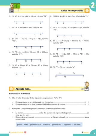 Central: 619-8100
15
2
Unidad I
ConceptosbásicosAplica lo comprendido
10 x
5
50
1.	 Si: AC = 42 cm y BC = 31 cm, calcular "AB".
A B C
2.	 Si: EH = 56u y FH = 14u, calcular "EF".
E F H
3.	 Si: MN = 13u; NE = 8u y EF = 18u, calcular
"MF".
M EN F
4.	 Si: PR = 24 cm; QS = 36 cm y QR = 100 cm,
calcular "PS".
P RQ S
5.	 Si: AC = 58 cm; BD = 76 cm y BC = 32 cm,
calcular "AD".
A CB D
6.	 Si: EH = 41u; FN = 38u y EN= 52u, calcular "FH".
E F NH
7.	 Si: PT = 22u; QU = 45u y PU = 59u, calcular
"QT".
P Q UT
8.	 Si: EL = 120 cm; EJ = 30 cm y KL = 70 cm,
calcular "JK".
E J LK
9.	 Si: AB = 17,2u; CD = 41,8u y AD = 80u,
calcular "BC".
A B DC
10.	Si: PT = 56 cm, calcular "x".
P Q
2x 5x
T
Comunicación matemática
1.	 Dar el valor de verdad de las siguientes proposiciones ("V" o "F")
	 •	 El segmento de recta está formado por dos puntos.................................................................. (	)
	 •	 El segmento de recta tiene una cantidad indeterminada de puntos.......................................... (	)
2.	 Completar las siguientes proposiciones con los términos del recuadro:
	 •	 La menor ................................ entre dos puntos está representado por el ................................ de
recta que los une.
	 •	 Dos o más segmentos de ................................ se llaman colineales, si ................................ a una
misma recta.
plano - recta - 	perpendicular - distancia -	 pertenecen - segmento - secantes.
Conceptos básicosAprende más...
 