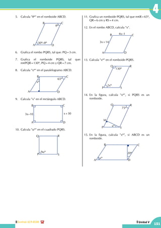 Central: 619-8100
151
Unidad V
45.	 Calcula "qº" en el romboide ABCD.
30º–qº
A
B C
D
qº
6.	 Grafica el rombo PQRS, tal que: PQ=3 cm.
7.	 Grafica el romboide PQRS, tal que:
m PQR=130º, PQ=4 cm y QR=7 cm.
8.	 Calcula "xº" en el paralelogramo ABCD.
A
B C
D
xº
65º
9.	 Calcula "x" en el rectángulo ABCD.
3x–10 x+30
A
B C
D
10.	Calcula "aº" en el cuadrado PQRS.
Q R
P S
9aº
11.	Grafica un romboide PQRS, tal que m R=65º,
QR=6 cm y RS=4 cm.
12.	En el rombo ABCD, calcula "x".
A
B C
D
3x+14
4x–1
13.	Calcula "xº" en el romboide PQRS.
2xº
130º
P
Q R
S
14.	En la figura, calcula "xº", si PQRS es un
romboide.
75º
P
Q R
S
xº
M
15.	En la figura, calcula "xº", si ABCD es un
romboide.
A
B C
D
20º
xº
 