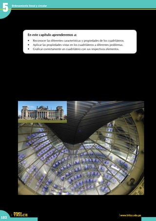 CEILTR
Colegios
www.trilce.edu.pe
152
Ordenamiento lineal y circular
5
•	 En la parte externa de esta cúpula, ¿observas alguna forma rectangular?
Operaciones en el cuadrilátero
En este capítulo aprenderemos a:
•	 Reconocer las diferentes características y propiedades de los cuadriláteros.
•	 Aplicar las propiedades vistas en los cuadriláteros a diferentes problemas.
•	 Graficar correctamente un cuadrilátero con sus respectivos elementos.
L
a Deutscher Werkbund (Federación alemana del trabajo) fue el primer movimiento arquitectónico
relacionado con el expresionismo producido en Alemania. Fundada en Múnich, el 9 de octubre
de 1907, por Hermann Muthesius, Friedrich Naumann y Karl Schmidt, incorporó posteriormente a
figuras como Walter Gropius, Bruno Taut, Hans Poelzig, Peter Behrens, Theodor Fischer, Josef Hoffmann,
Wilhelm Kreis, Adelbert Niemeyer y Richard Riemerschmidt. Heredera del Jugendstil y de la Sezession
vienesa, e inspirada en el movimiento Arts & Crafts, su objetivo era la integración de arquitectura, industria
y artesanía a través del trabajo profesional, la educación y la publicidad, así como introducir el diseño
arquitectónico en la modernidad y conferirle un carácter industrial. Las principales características del
movimiento fueron: el uso de nuevos materiales, como el vidrio y el acero, y la importancia del diseño
industrial y el funcionalismo decorativo, como los usados en las estructuras de las cúpulas.
http://www.peruarki.com
5
 