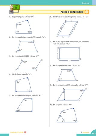 Geometría
Central: 619-8100
153
Unidad V
ConceptosbásicosAplica lo comprendido
10 x
5
50
1.	 Según la figura, calcula "qº".
		
130º
80ºqº
2.	 En el trapecio isósceles ABCD, calcula "aº".
		
A B
CD
2aº
100º
3.	 En el romboide PQRS, calcula "qº".
		P
Q R
S
120º
3qº
4.	 De la figura, calcula "xº".
		
4xº
2xº
5.	 En el trapecio rectángulo, calcula "qº".
		
4qº
60º
6.	 Si ABCD es un paralelogramo, calcula "x+y".
		
2y
3x
18
15
A
B C
D
7.	 En el rectángulo ABCD mostrado, de perímetro
120 cm, calcula "BC".
		
x
4x
A
B C
D
8.	 En el trapecio isósceles, calcula "xº".
		 DA
B C
110º
2xº
9.	 En el romboide ABCD mostrado, calcula "qº".
		A
B C
D
74º
qº
10.	En la figura, calcula "qº".
		
100º
qº
qº 80º
 