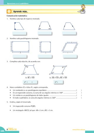 CEILTR
Colegios
www.trilce.edu.pe
154
Operaciones en el cuadrilátero
Conceptos básicosAprende más...
Comunicación matemática
1.	 Nombra cada tipo de trapecio mostrado.
qº qº
2.	 Nombra cada paralelogramo mostrado.
a
a
a
b
a
a
a
a
3.	 Completa cada relación, de acuerdo con:
A
B C
D
qº
aº
Si: BC // AD
aº +       = aº=
Si: AB // CD y BC // AD
aº
qº
A
B C
D
4.	 Marca verdadero (V) o falso (F), según corresponda.
	 •	 Un romboide es un paralelogramo equilátero ..............................................................(	)
	 •	 En un trapezoide convexo, la suma de sus ángulos internos es 540º ............................(	)
	 •	 Un rombo es un paralelogramo de lados iguales .........................................................(	)
	 •	 En todo cuadrilátero, la suma de ángulos internos es 360º ...........................................(	)
5.	 Grafica, según el enunciado.
	 •	 Un trapezoide convexo PQRS.
	 •	 Un rectángulo ABCD, tal que: AB=2 cm y BC=3 cm.
 