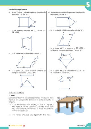 Central: 619-8100
155
Unidad V
5Resolución de problemas
6.	 Si ABCD es un cuadrado y CPD es un triángulo
equilátero, calcula "qº".
A
B C
D
P
qº
7.	 En el trapecio isósceles ABCD, calcula "xº"      
(AB // CD)
A
B
C
D
4xº
2xº
8.	 En el rombo ABCD mostrado, calcula "x".
A
B C
D3x+10
4x–1
9.	 En la figura, ABCD es un cuadrado y APD es un
triángulo equilátero. Calcula "qº".
A
B C
D
qº
P
10.	 Si ABCD es un rectángulo y CPD es un triángulo
equilátero, calcula "xº".
A
B C
D
P
xº
11.	En el romboide ABCD mostrado, calcula "qº".
A
B C
D
3qº
6qº
12.	En la figura, ABCD es un trapecio (BC // AD) y
ADR es un triángulo equilátero. Calcula "qº".
A
qº
110º
B C
D
R
13.	En la figura, ABCD es un romboide y ADEF es
un cuadrado. Calcula "xº".
A
B C
D
EF
xº
65º
Aplicación cotidiana
La mesa
Juan se inscribe en un curso de carpintería y construye la mesa
mostrada con las siguientes dimensiones, como se muestra en
la figura.
14.	Si las dimensiones están erradas, ya que el largo (BC)
debe medir 20 cm más y el ancho (AB) debe medir 5 cm
más, ¿cuál sería el perímetro de la mesa, haciendo las
correcciones debidas?
15.	Si no hubiera falla, ¿cuál sería el perímetro de la mesa?
A
B C
D
150 cm
100 cm
 