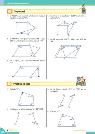 CEILTR
Colegios
www.trilce.edu.pe
156
Operaciones en el cuadrilátero
Conceptos básicosPractica en casa
18:10:45
Conceptos básicos¡Tú puedes!
1.	 Si ABCD es un cuadrado y CDE es un triángulo
equilátero, calcula "qº".
A
B
C
D
E
qº
2.	 Si ABCD es un trapecio isósceles (AB=CD) y
CPD es un triángulo equilátero, calcula "xº".
xº
110º
A
B C
D
P
3.	 En la figura, ABCD es un romboide, calcula
"xº".
4xº
A
B C
D
H
xº
4.	 Si ABCD es un cuadrado y BCQP es un rombo,
calcula "xº".
A
B C
D
P Q
120º xº
5.	 En el romboide ABCD, AB=2 cm. Calcula
"BC".
	 P
qº
qº aº
aº
A
B C
D
x
2
1.	 Calcula "xº".
100º
80ºxº
2.	 En el trapecio ABCD, calcula "xº" (BC // AD).
A
B C
D
120º
2xº
3.	 En la figura, calcula "qº", si PQRS es un
romboide.
80º
4qº
P
Q R
S
4.	 Calcula "xº".
100º
80º
3xº
xº
 