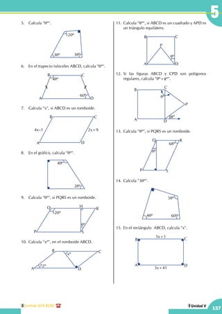 Central: 619-8100
157
Unidad V
55.	 Calcula "qº".
120º
3qº 3qº
6.	 En el trapecio isósceles ABCD, calcula "qº".
A
B C
D
4qº
60º
7.	 Calcula "x", si ABCD es un romboide.
A
B C
D
4x–1 2x+9
8.	 En el gráfico, calcula "qº".
4qº
2qº
9.	 Calcula "qº", si PQRS es un romboide.
P
Q R
S
120º
qº
H
10.	Calcula "xº", en el romboide ABCD.
A
B C
D
xº
72º
11.	 Calcula "qº", si ABCD es un cuadrado y APD es
un triángulo equilátero.
A
B C
D
qº
P
12.	Si las figuras ABCD y CPD son polígonos
regulares, calcula "qº+fº".
A
B
C
D
P
qº
fº
13.	Calcula "qº", si PQRS es un romboide.
P
Q R
S
qº
68º
14.	Calcula "3qº".
5qº
60º4qº
15.	En el rectángulo  ABCD, calcula "x".
A
B C
D
5x+1
3x+41
 
