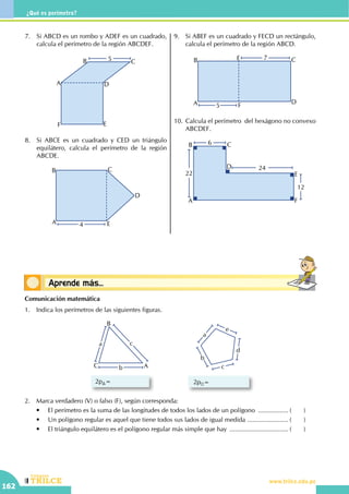 CEILTR
Colegios
www.trilce.edu.pe
162
¿Qué es perímetro?
Conceptos básicosAprende más...
7.	 Si ABCD es un rombo y ADEF es un cuadrado,
calcula el perímetro de la región ABCDEF.
5
A
B C
D
EF
8.	 Si ABCE es un cuadrado y CED un triángulo
equilátero, calcula el perímetro de la región
ABCDE.
4A
B C
E
D
9.	 Si ABEF es un cuadrado y FECD un rectángulo,
calcula el perímetro de la región ABCD.
5
7
A
B C
D
E
F
10.	Calcula el perímetro  del hexágono no convexo
ABCDEF.
24
22
12
6
A
B C
D
E
F
Comunicación matemática
1.	 Indica los perímetros de las siguientes figuras.
2p =
a
c
b
d
e
2p =
a c
bC
B
A
2.	 Marca verdadero (V) o falso (F), según corresponda:
	 •	 El perímetro es la suma de las longitudes de todos los lados de un polígono .................. (	)
	 •	 Un polígono regular es aquel que tiene todos sus lados de igual medida ........................ (	)
	 •	 El triángulo equilátero es el polígono regular más simple que hay .................................. (	)
 