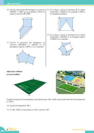 CEILTR
Colegios
www.trilce.edu.pe
164
¿Qué es perímetro?
10.	Calcula el perímetro del hexágono no convexo
ABCDEF, si ABCF es un cuadrado y EFCD un
trapecio isósceles (EF // DC).
12
5
7
A B
C
D
E
F
11.	Calcula el perímetro del heptágono no
convexo ABCDEFG, si ABCDG es un
pentágono regular y DEFG es un cuadrado.
12
A
B
C
D
E
F
G
12.	En la figura, calcula el perímetro de la región
sombreada, si ABCD es un cuadrado y APD es
un triángulo equilátero.
A
B C
D
P
7
13.	En la figura, calcula el perímetro de la región
sombreada, si ABCDEF es un hexágono regular
y PDEQ es un cuadrado.
A
B
C D
E
F
P
Q
10
Aplicación cotidiana
La losa de fulbito
		
A
B
C
D
El gráfico muestra una losa deportiva. Juan observa que: AB=2(AD) y que el perímetro de la losa deportiva
es 108 m.
14.	Calcula la longitud de "BC".
15.	Si: AB=3(AD) y el perímetro es 120 m, calcula "AD".
 