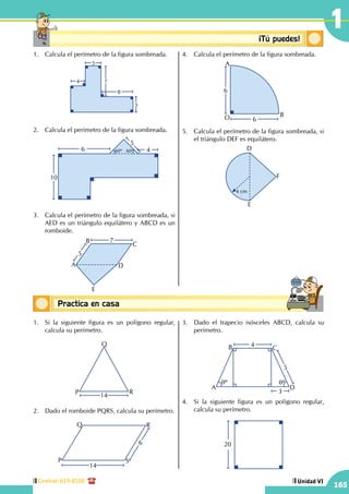 Central: 619-8100
165
Unidad VI
1
Conceptos básicosPractica en casa
18:10:45
Conceptosbásicos ¡Tú puedes!
1.	 Calcula el perímetro de la figura sombreada.
4
5
7
8
3
2.	 Calcula el perímetro de la figura sombreada.
5
10
6 460º 60º
3.	 Calcula el perímetro de la figura sombreada, si
AED es un triángulo equilátero y ABCD es un
romboide.
A
B
C
D
E
7
5
4.	 Calcula el perímetro de la figura sombreada.
6
6
A
BO
5.	 Calcula el perímetro de la figura sombreada, si
el triángulo DEF es equilátero.
4 cm
E
D
F
1.	 Si la siguiente figura es un polígono regular,
calcula su perímetro.
P
Q
R
14
2.	 Dado el romboide PQRS, calcula su perímetro.
6
14
P
Q R
S
3.	 Dado el trapecio isósceles ABCD, calcula su
perímetro.
qº qº
A
B C
D
5
4
3
4.	 Si la siguiente figura es un polígono regular,
calcula su perímetro.
20
 