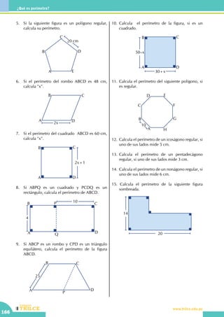 CEILTR
Colegios
www.trilce.edu.pe
166
¿Qué es perímetro?
5.	 Si la siguiente figura es un polígono regular,
calcula su perímetro.
A
B
C
D
E
20 cm
6.	 Si el perímetro del rombo ABCD es 48 cm,
calcula "x".
A
B C
D2x
7.	 Si el perímetro del cuadrado ABCD es 60 cm,
calcula "x".
2x+1
A
B C
D
8.	 Si ABPQ es un cuadrado y PCDQ es un
rectángulo, calcula el perímetro de ABCD.
10
4
A
B C
D
P
Q
9.	 Si ABCP es un rombo y CPD es un triángulo
equilátero, calcula el perímetro de la figura
ABCD.
25
A
B C
D
P
10.	Calcula el perímetro de la figura, si es un
cuadrado.
50–x
30+x
A
B C
D
11.	Calcula el perímetro del siguiente polígono, si
es regular.
A
B
C
D E
F
G
H
10
12.	 Calcula el perímetro de un icoságono regular, si
uno de sus lados mide 5 cm.
13.	Calcula el perímetro de un pentadecágono
regular, si uno de sus lados mide 3 cm.
14.	 Calcula el perímetro de un nonágono regular, si
uno de sus lados mide 6 cm.
15. Calcula el perímetro de la siguiente figura
sombreada.
20
14
 