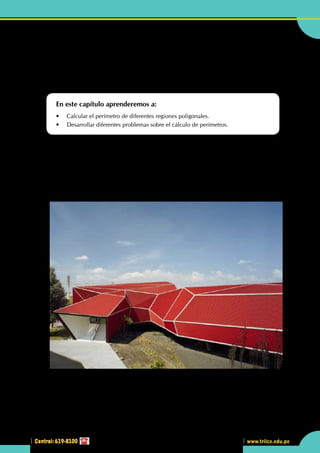 Central: 619-8100
Geometría
167
www.trilce.edu.pe
2
Central: 619-8100
•	 En la arquitectura mostrada en la parte superior, ¿observas   formas poligonales o algún polígono
regular?
Calculando el perímetro de
diversas figuras
En este capítulo aprenderemos a:
•	 Calcular el perímetro de diferentes regiones poligonales.
•	 Desarrollar diferentes problemas sobre el cálculo de perímetros.
L
a arquitectura practicada en las últimas décadas, desde la segunda mitad del siglo XX, puede ser
entendida, desde las perspectivas denominadas potsestructuralistas o potsmodernas, como una
reacción a las propuestas del movimiento moderno: unas veces los arquitectos actuales releen los
valores modernos y proponen nuevas concepciones estéticas (lo que eventualmente se caracterizará como
una actitud llamada arquitectura neomoderna); otras, proponen proyectos de mundo radicalmente nuevos,
un ejemplo de los últimos son los trabajos de estructuras geodésicas.
http://www.plataformaarquitectura.cl
 