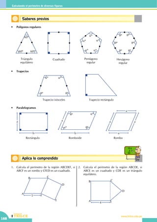 CEILTR
Colegios
www.trilce.edu.pe
168
Calculando el perímetro de diversas figuras
Conceptos básicosAplica lo comprendido
10 x
5
50
Saberes previos
•	 Polígonos regulares
•	 Trapecios
•	 Paralelogramos
60º 60º
60º
Triángulo
equilátero
Cuadrado
aº
aº
aº
aº aº
Pentágono
regular
qº qº
qº
qº
qº
qº
Hexágono
regular
Trapecio isósceles
aº aº
qº qº
Trapecio rectángulo
a
b
Rectángulo
a
b
aº
aºqº
qº
Romboide
a a
a
a
Rombo
1.	 Calcula el perímetro de la región ABCDEF, si
ABCF es un rombo y CFED es un cuadrado.
		
5
A
B C
D
E
F
2.	 Calcula el perímetro de la región ABCDE, si
ABCE es un cuadrado y CDE es un triángulo
equilátero.
		
A
B C
E
D
4
 