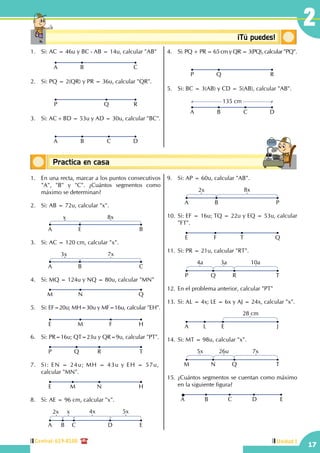Central: 619-8100
17
2
Unidad I
Conceptos básicosPractica en casa
18:10:45
1.	 Si: AC = 46u y BC - AB = 14u, calcular "AB"
A B C
2.	 Si: PQ = 2(QR) y PR = 36u, calcular "QR".
P Q R
3.	 Si: AC + BD = 53u y AD = 30u, calcular "BC".
A CB D
4.	 Si: PQ + PR = 65 cm y QR = 3(PQ), calcular "PQ".
P Q R
5.	 Si: BC = 3(AB) y CD = 5(AB), calcular "AB".
A B C D
135 cm
1.	 En una recta, marcar a los puntos consecutivos
"A", "B" y "C". ¿Cuántos segmentos como
máximo se determinan?
2.	 Si: AB = 72u, calcular "x".
A E
x 8x
B
3.	 Si: AC = 120 cm, calcular "x".
A B
3x 7x
C
4.	 Si: MQ = 124u y NQ = 80u, calcular "MN"
QNM
5.	 Si: EF=20u; MH=30u y MF=16u, calcular "EH".
HM FE
6.	 Si: PR=16u; QT=23u y QR=9u, calcular "PT".
TQ RP
7.	 Si: EN = 24u; MH = 43u y EH = 57u,	
calcular "MN".
HM NE
8.	 Si: AE = 96 cm, calcular "x".
A B C D
2x x 4x 5x
E
9.	 Si: AP = 60u, calcular "AB".
A B
2x 8x
P
10.	Si: EF = 16u; TQ = 22u y EQ = 53u, calcular
"FT".
QF TE
11.	Si: PR = 21u, calcular "RT".
P Q R
4a 3a 10a
T
12.	En el problema anterior, calcular "PT"
13.	Si: AL = 4x; LE = 6x y AJ = 24x, calcular "x".
A L E
28 cm
J
14.	Si: MT = 98u, calcular "x".
M N Q
5x 26u 7x
T
15.	¿Cuántos segmentos se cuentan como máximo
en la siguiente figura?
A CB ED
Conceptosbásicos ¡Tú puedes!
 