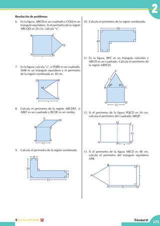 Central: 619-8100
171
Unidad VI
2Resolución de problemas
6.	 En la figura, ABCD es un cuadrado y CDQ es un
triángulo equilátero. Si el perímetro de la región
ABCQD es 20 cm, calcula "x".
xA
B C
D
Q
7.	 En la figura, calcula "x", si PQRS es un cuadrado,
SMR es un triángulo equilátero y el perímetro
de la región sombreada es 30 cm.
P
Q R
S
M
x
8.	 Calcula el perímetro de la región ABCDEF, si
ABEF es un cuadrado y BCDE es un rombo.
12
A
B
C
D
E
F
9.	 Calcula el perímetro de la región sombreada.
8
20
35
8
10.	Calcula el perímetro de la región sombreada.
40
50
11.	En la figura, BPC es un triángulo isósceles y
ABCD es un cuadrado. Calcula el perímetro de
la región ABPCD.
15
12
qº qº
A
B C
D
P
12.	Si el perímetro de la figura PQCD es 24 cm,
calcula el perímetro del cuadrado ABQP.
2x
x
A
B C
DP
Q
13.	Si el perímetro de la figura ABCD es 48 cm,
calcula el perímetro del triángulo equilátero
APB.
3x
x
A
B C
P
D
 