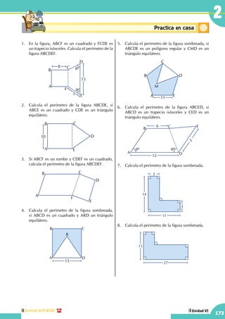 Central: 619-8100
173
Unidad VI
2
Conceptosbásicos Practica en casa
18:10:45
1.	 En la figura, ABCF es un cuadrado y FCDE es
un trapecio isósceles. Calcula el perímetro de la
figura ABCDEF.
qº
qº
A
B
C
D
E
F
8
15
5
2.	 Calcula el perímetro de la figura ABCDE, si
ABCE es un cuadrado y CDE es un triángulo
equilátero.
A
B C
E
D10
3.	 Si ABCF es un rombo y CDEF es un cuadrado,
calcula el perímetro de la figura ABCDEF.
A
B C
D
E
F
4.	 Calcula el perímetro de la figura sombreada,
si ABCD es un cuadrado y ARD un triángulo
equilátero.
A
B C
D
R
15
5.	 Calcula el perímetro de la figura sombreada, si
ABCDE es un polígono regular y CMD es un
triángulo equilátero.
A
B
C
D
E
M
11
6.	 Calcula el perímetro de la figura ABCED, si
ABCD es un trapecio isósceles y CED es un
triángulo equilátero.
12
6
5
A
B
C E
D
qº qº
7.	 Calcula el perímetro de la figura sombreada.
11
3
3
14
8.	 Calcula el perímetro de la figura sombreada.
11
27
 