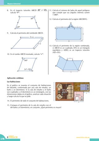 CEILTR
Colegios
www.trilce.edu.pe
178
Repaso bimestral
8.	 En el trapecio isósceles ABCD (BC // AD),
calcula "qº".
3qº
30º
A
B C
D
9.	 Calcula el perímetro del romboide ABCD.
1–a
A
B C
D
5+a
10.	En el rombo ABCD mostrado, calcula "xº".
A
B C
D
140º
2xº–10º
11.	Calcula el número de lados de aquel polígono
que cumple que sus ángulos internos sumen
1 080º.
12.	Calcula el perímetro de la región ABCDEFG.
60º60º
8 5
12
18
A
B
C
D
E
F
G
13.	Calcula el perímetro de la región sombreada,
si ABCD es un cuadrado, EFG es un triángulo
equilátero y ADEG es un trapecio isósceles
(AD=EG).
7
3
12A
B
C
D E F
G
Aplicación cotidiana
Las habitaciones
En el gráfico se muestra el conjunto de habitaciones
de Eduardo, conformado por una sala de estudio, un
baño y un dormitorio. Si la sala de estudio y el baño
son cuadrados y el dormitorio es un rectángulo, con las
dimensiones dadas en el gráfico, analizar cada situación
y luego calcula lo que se pide.
14.	El perímetro de todo el conjunto de habitaciones.
15.	Compara el perímetro de la sala de estudio con el
del baño y el dormitorio, en conjunto. ¿Qué perímetro es mayor?
8
4
2
Sala de
estudio
Dormitorio
Baño
 