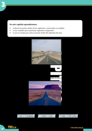 18
CEILTR
Colegios
www.trilce.edu.pe
Punto medio del segmento
de recta
En este capítulo aprenderemos:
•	 A ubicar los puntos medios de los segmentos, conociendo sus medidas.
•	 A usar variables para representar segmentos congruentes.
•	 A usar el compás para ubicar el punto medio del segmento de recta.
CAPITULO
3
	
	 En nuestro país, las unidades de longitud más usadas son:
	 •	 1 metro		 =	 100 centímetros
	 •	 1 kilómetro	 =	 1000 metros
	 En las carreteras, para señalar las distancias entre las ciudades se usan los kilómetros.
	 Por ejemplo, en Norte América se usan:
	 pulgadas; pies; yardas y millas.
		
1 yarda = 3 pies1 pie = 12 pulgadas 1 milla = 1760 yardas
	 Partiendo de que 1 pulgada es aproximadamente 2,54 centímetros, se calcula que 1 milla es
aproximadamente 1,6 kilómetros
 