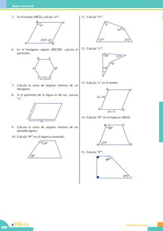 CEILTR
Colegios
www.trilce.edu.pe
180
Repaso bimestral
5.	 En el rombo ABCD, calcula "aº".
A
B C
D
aº
224º–aº
6.	 En el hexágono regular ABCDEF, calcula el
perímetro.
A
B C
D
EF 15
7.	 Calcula la suma de ángulos internos de un
decágono.
8.	 Si el perímetro de la figura es 40 cm, calcula
"x".
x
9x
9.	 Calcula la suma de ángulos internos de un
pentadecágono.
10.	Calcula "qº" en el trapecio mostrado.
134º
qº
11.	Calcula "xº".
3xº
2xº 2xº
xº
12.	Calcula "xº".
70º
10º
15º
xº
13.	Calcula "x" en el rombo.
A
B C
D
3x–10
2x+5
14.	Calcula "qº" en el trapecio ABCD.
24º
4qº
A
B C
D
15.	Calcula "qº".
2qº
4qº
 
