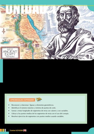 AprendiZajes esperados
UNIDAD 1
L
a base económica de Egipto fue la agricultura, que dependía estrechamente del Nilo. Para lograr que
los efectos de la inundación fueran favorables, se la debió encauzar y dirigir. Fue necesario buscar y
crear la forma de "medir la tierra" aplicando conocimientos matemáticos
Euclides es considerado el padre de la Geometría. Su obra maestra "Elementos" (que consta de 13 libros)
ha sido la base para la evolución de esta materia a través de los siglos.
¿Cuál es la etimología de Geometría?
¿Qué estudia la Geometría?
¿Qué es postulado?
Conociendoalageometría
UNIDAD 1
•	 Reconocer y relacionar  figuras y elementos geométricos.
•	 Identificar el número máximo y mínimo de puntos de corte.
•	 Sumar y restar longitudes de segmentos de recta con valores y con variables.
•	 Ubicar a los puntos medios de los segmentos de recta con el uso del compás.
•	 Resolver ejercicios de segmentos con puntos medios usando variables.
Central: 619-8100
 