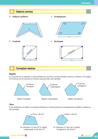 Geometría
Central: 619-8100
Geometría
183
Unidad VII
Conceptos básicos
Saberes previos
•	 Polígono equilátero
•	 Rectángulo
•	 Paralelogramo
•	 Cuadrado
a
A
B C
D
E
a
aa
b
a
aº
aºbº
bº
a
a
D
iagonal
b
a
a
Diagonal
Región
Es una parte de la superficie y está limitado por una línea cerrada llamada contorno o frontera. A la región
se le denomina de acuerdo al contorno que presente, por ejemplo:
Contorno
triangular
Región triangular
Contorno
cuadrangular
Región cuadrangular
Contorno
pentagonal
Región pentagonal
Área
Es la medida de una región y se expresa mediante un número positivo acompañado de unidades cuadráticas,
por ejemplo:
Área=28 cm2
Se interpreta: El área de la región
cuadrangular es de 28 cm2
Área=36 km2
Se interpreta: El área de la región
hexagonal es de 36 km2
 