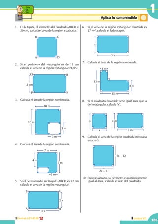 Central: 619-8100
185
Unidad VII
1
ConceptosbásicosAplica lo comprendido
10 x
5
50
1.	 En la figura, el perímetro del cuadrado ABCD es
20 cm, calcula el área de la región cuadrada.
A
B C
D
2.	 Si el perímetro del rectángulo es de 18 cm,
calcula el área de la región rectangular PQRS.
2 cm
P
Q R
S
3.	 Calcula el área de la región sombreada.
10 m
10 m
3 m
3 m
4.	 Calcula el área de la región sombreada.
2 m
7 m
4 m
7 m
5.	 Si el perímetro del rectángulo ABCD es 72 cm,
calcula el área de la región rectangular.
		
2 x
4 x
A
B C
D
6.	 Si el área de la región rectangular mostrada es
27 m2, calcula el lado mayor.
		
x
3 x
7.	 Calcula el área de la región sombreada.
		
13 m
8 m
3 m
15 m
8.	 Si el cuadrado mostrado tiene igual área que la
del rectángulo, calcula "x".
		
x
x 9 m
4 m
9.	 Calcula el área de la región cuadrada mostrada
(en cm2).
		 2x – 5
3x – 12
10.	 En un cuadrado, su perímetro es numéricamente
igual al área, calcula el lado del cuadrado.
 