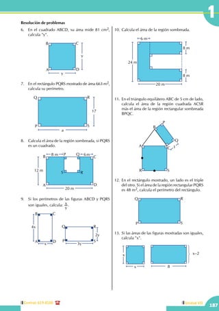 Central: 619-8100
187
Unidad VII
1Resolución de problemas
6.	 En el cuadrado ABCD, su área mide 81 cm2,
calcula "y".
y
y
A
B C
D
7.	 En el rectángulo PQRS mostrado de área 663 m2,
calcula su perímetro.
17
a
P
Q R
S
8.	 Calcula el área de la región sombreada, si PQRS
es un cuadrado.
12 m
20 m
8 m 6mP Q
RS
A
B C
D
9.	 Si los perímetros de las figuras ABCD y PQRS
son iguales, calcula:
y
x .
4x
x
A
B C
D
3y
2y
P
Q R
S
10.	Calcula el área de la región sombreada.
24 m
6 m
8 m
8 m
20 m
11.	 En el triángulo equilátero ABC de 5 cm de lado,
calcula el área de la región cuadrada ACSR
más el área de la región rectangular sombreada
BPQC.
	
1A
B
C
P
Q
R S
12.	En el rectángulo mostrado, un lado es el triple
del otro. Si el área de la región rectangular PQRS
es 48 m2, calcula el perímetro del rectángulo.
P
Q R
S
13.	 Si las áreas de las figuras mostradas son iguales,
calcula "x".
	 x
x
8
x–2
 