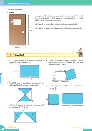 CEILTR
Colegios
www.trilce.edu.pe
188
Perímetro es lo mismo que área
Conceptos básicos¡Tú puedes!
Aplicación cotidiana
La puerta
210 cm
135 cm
40cm
1.	 En la figura, a2 – b2 = M. Calcula el área de la
región rectangular mostrada .
	
a – b
a + b
2.	 Si ABCD es un cuadrado de perímetro 24 m,
calcula el área de la región sombreada.
A
B C
D
3.	 Calcula el área de la región rectangular ABCD
en términos de "M" y "N".
A
B C
D
P
M N
4.	 Calcula el área de la región cuadrada CDEF, si
ABCD es un trapecio isósceles (BC // AD) de
perímetro igual a 34 m.
A
B
D
F
E
C
13 m
5 m
qº qº
5.	 Si las figuras mostradas son equivalentes,
calcula:
y
x .
2x
2x
3y
y
Un carpintero desea hacer un agujero de forma cuadrada de 40 cm de
lado. Si las dimensiones de la puerta son 210 cm de alto y 135 cm de
ancho como se muestra en la figura:
14.	Calcula el área de la puerta con el agujero ya realizado.
15.	Calcula el perímetro de la puerta con el agujero ya realizado.
R
S
 