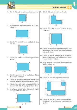 Central: 619-8100
189
Unidad VII
1Conceptosbásicos Practica en casa
18:10:45
1.	 Calcula el área de la región cuadrada mostrada.
8
8
2.	 Si el área de la región rectangular es 63 cm2,
calcula "y".
y
9
3.	 Calcula "x", si PQRS es un cuadrado de área
169 cm2.
x
xP
Q R
S
4.	 Calcula "x", si ABCD es un rectángulo de área
48 cm2.
x
16 cmA
B C
D
5.	 Calcula el perímetro de un cuadrado, si el área
de su región es 81 cm2.
6.	 Calcula el área de una región rectangular, si un
lado es el doble del otro y su perímetro es 24 cm.
7.	 Calcula el área de la región rectangular PQRS, si la
base es el triple de la altura y el perímetro es 56 m.
8.	 En la figura, calcula "p", si el área de la región
rectangular ABCD es 180 cm2.
12
A
B C
D
p + 5
9.	 Calcula el área de la región sombreada.
12
15
3
5
10.	Calcula "l", si ABCD es un cuadrado de área
1 600 m2.
l
lA
B C
D
11.	Calcula el área de una región rectangular, si su
perímetro es 160 cm y la base mide seis veces
más que la altura.
12.	Calcula el área de la región de un rectángulo,
donde el lado mayor es el cuádruplo del menor
y su perímetro es 140 cm.
13.	Si las áreas del cuadrado y el rectángulo son
iguales, calcula "x".
x
x
28
7
14.	Calcula el área de la región no sombreada.
6
6 6
6
36
30
15.	Calcula el área de la región de un cuadrado,
si su área y su perímetro son numéricamente
iguales.
 